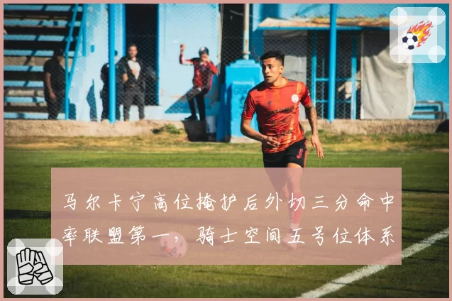 马尔卡宁高位掩护后外切三分命中率联盟第一，骑士空间五号位体系成型