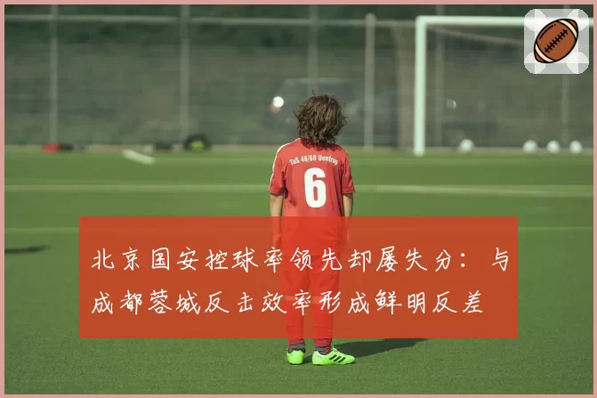 北京国安控球率领先却屡失分：与成都蓉城反击效率形成鲜明反差
