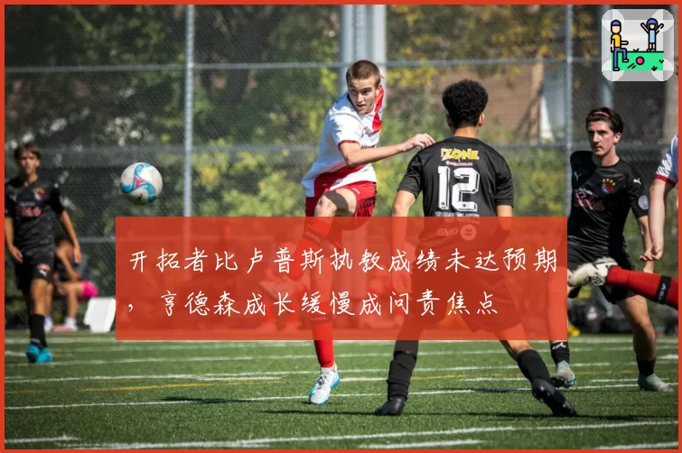 开拓者比卢普斯执教成绩未达预期，亨德森成长缓慢成问责焦点