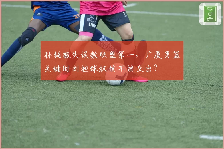 孙铭徽失误数联盟第一，广厦男篮关键时刻控球权该不该交出？