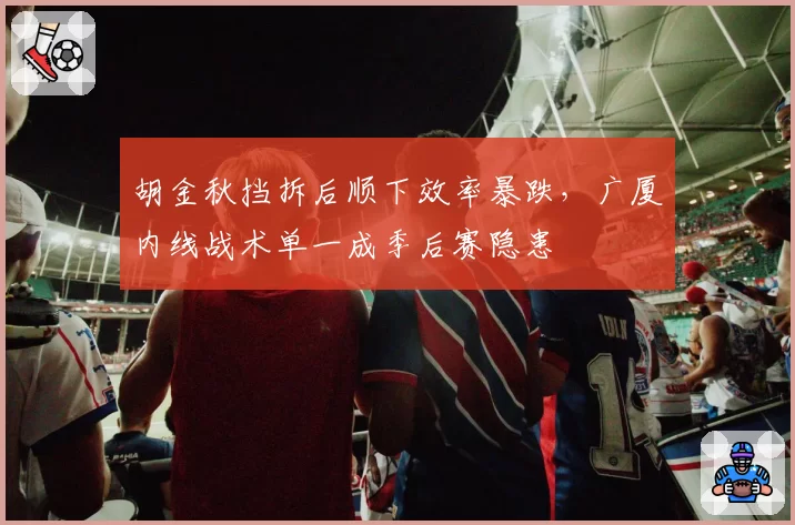 胡金秋挡拆后顺下效率暴跌,广厦内线战术单一成季后赛隐患