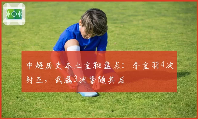 中超历史本土金靴盘点：李金羽4次封王，武磊3次紧随其后