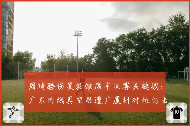 周琦腰伤复发缺席半决赛关键战,广东内线真空恐遭广厦针对性打击