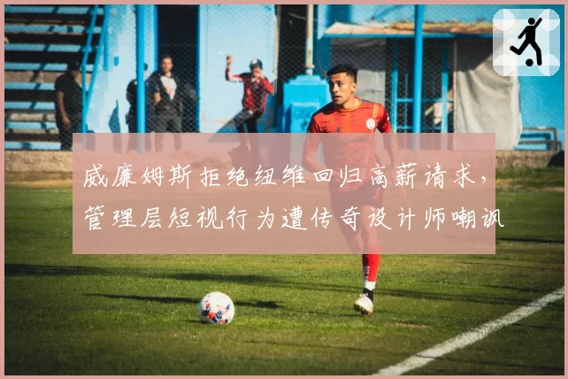 威廉姆斯拒绝纽维回归高薪请求,管理层短视行为遭传奇设计师嘲讽