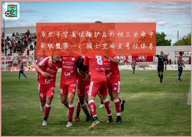 马尔卡宁高位掩护后外切三分命中率联盟第一，骑士空间五号位体系成型